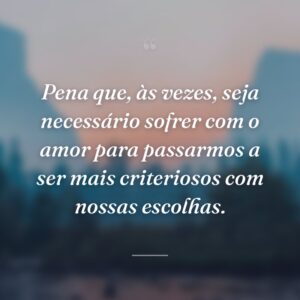Pena que, às vezes, seja necessário sofrer com o amor para passarmos a ser mais criteriosos com nossas escolhas.