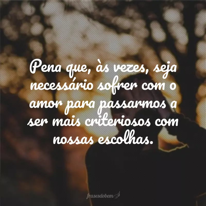 Pena que, às vezes, seja necessário sofrer com o amor para passarmos a ser mais criteriosos com nossas escolhas.