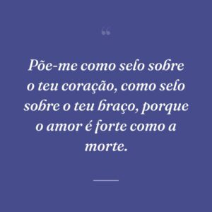Põe-me como selo sobre o teu coração, como selo sobre o teu braço, porque o amor é forte como a morte.