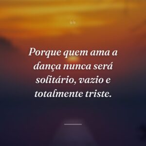 Porque quem ama a dança nunca será solitário, vazio e totalmente triste.