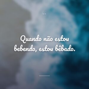 Quando não estou bebendo, estou bêbado.