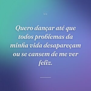 Quero dançar até que todos problemas da minha vida desapareçam ou se cansem de me ver feliz.