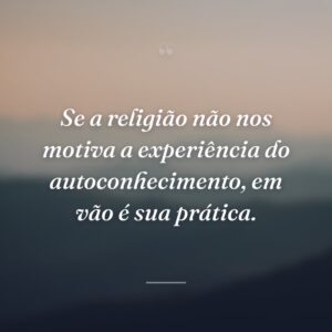 Se a religião não nos motiva a experiência do autoconhecimento, em vão é sua prática.