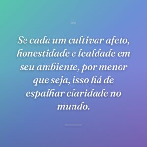 Se cada um cultivar afeto, honestidade e lealdade em seu ambiente, por menor que seja, isso há de espalhar claridade no mundo.