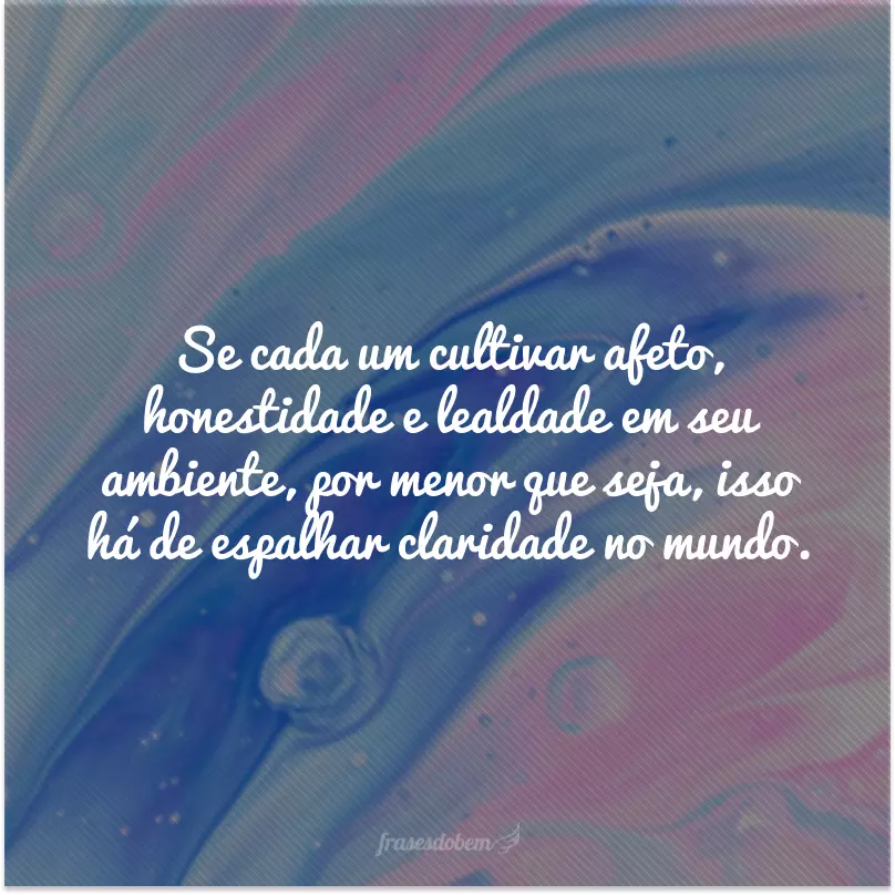 Se cada um cultivar afeto, honestidade e lealdade em seu ambiente, por menor que seja, isso há de espalhar claridade no mundo.