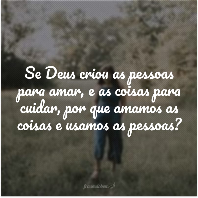 Se Deus criou as pessoas para amar, e as coisas para cuidar, por que amamos as coisas e usamos as pessoas?