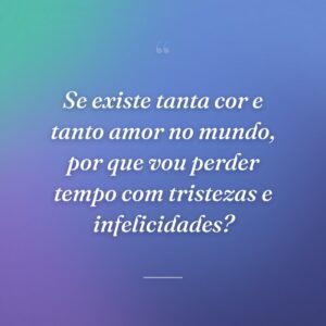 Se existe tanta cor e tanto amor no mundo, por que vou perder tempo com tristezas e infelicidades?