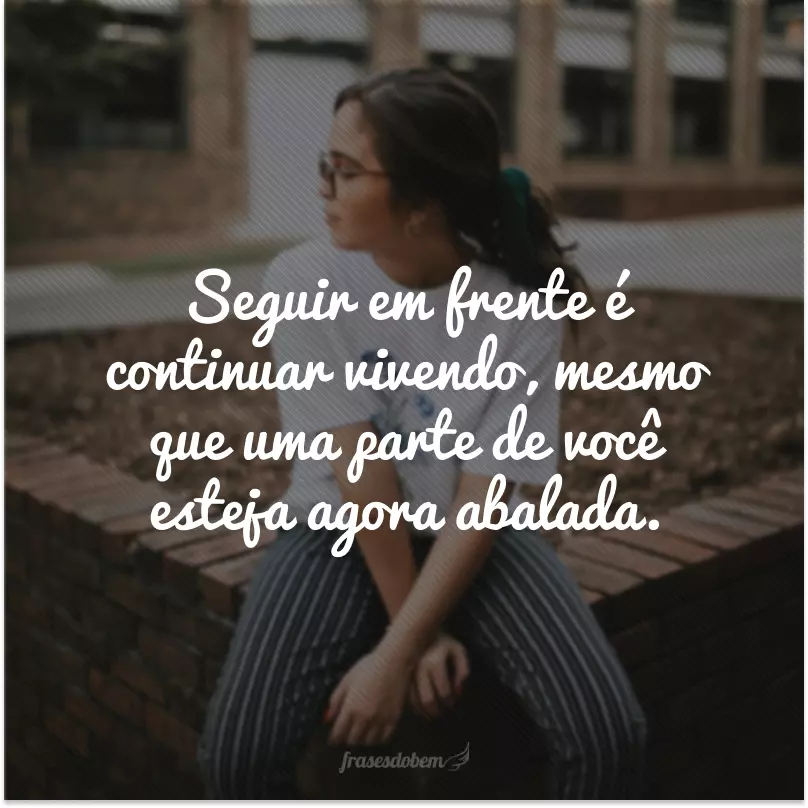 Seguir em frente é continuar vivendo, mesmo que uma parte de você esteja agora abalada.