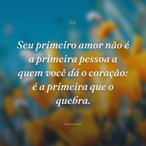 Seu primeiro amor não é a primeira pessoa a quem você dá o coração: é a primeira que o quebra.