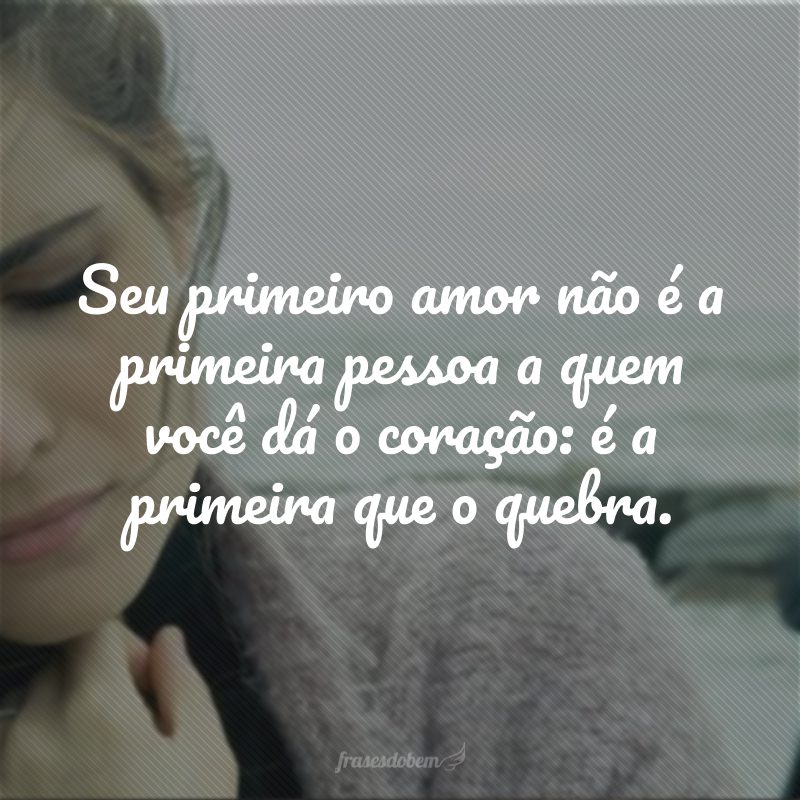 Seu primeiro amor não é a primeira pessoa a quem você dá o coração: é a primeira que o quebra.