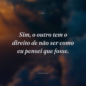 Sim, o outro tem o direito de não ser como eu pensei que fosse.