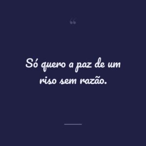 Só quero a paz de um riso sem razão.