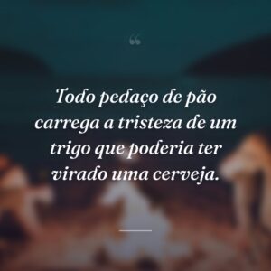 Todo pedaço de pão carrega a tristeza de um trigo que poderia ter virado uma cerveja.