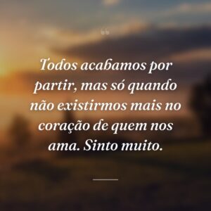 Todos acabamos por partir, mas só quando não existirmos mais no coração de quem nos ama. Sinto muito.