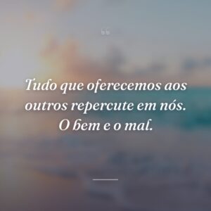Tudo que oferecemos aos outros repercute em nós. O bem e o mal.