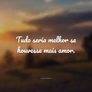 Tudo seria melhor se houvesse mais amor.