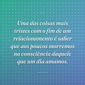 Uma das coisas mais tristes com o fim de um relacionamento é saber que aos poucos morremos na consciência daquele que um dia amamos.