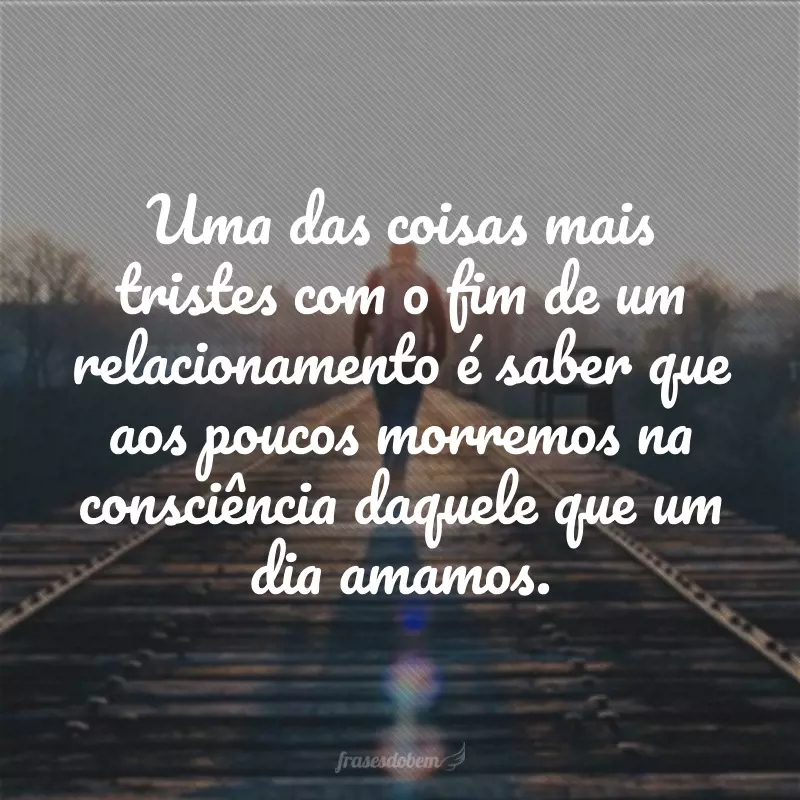 Uma das coisas mais tristes com o fim de um relacionamento é saber que aos poucos morremos na consciência daquele que um dia amamos.