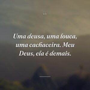 Uma deusa, uma louca, uma cachaceira. Meu Deus, ela é demais.
