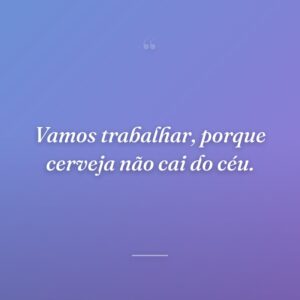 Vamos trabalhar, porque cerveja não cai do céu.
