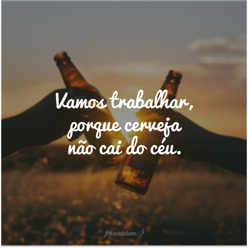 Vamos trabalhar, porque cerveja não cai do céu.