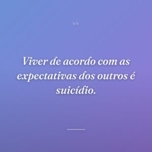 Viver de acordo com as expectativas dos outros é suicídio.