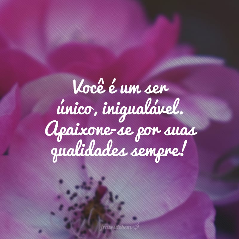 Você é um ser único, inigualável. Apaixone-se por suas qualidades sempre!