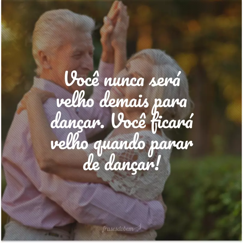 Você nunca será velho demais para dançar. Você ficará velho quando parar de dançar!