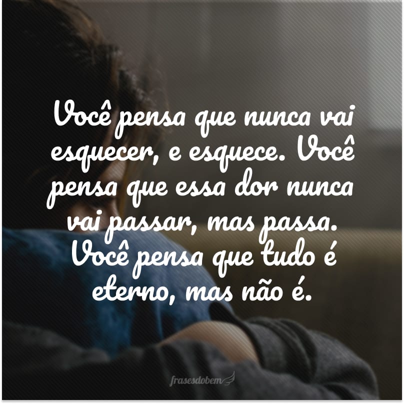 Você pensa que nunca vai esquecer, e esquece. Você pensa que essa dor nunca vai passar, mas passa. Você pensa que tudo é eterno, mas não é.