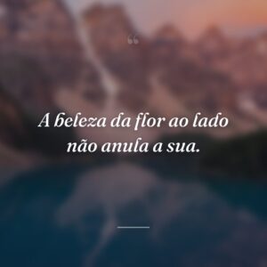 A beleza da flor ao lado não anula a sua.