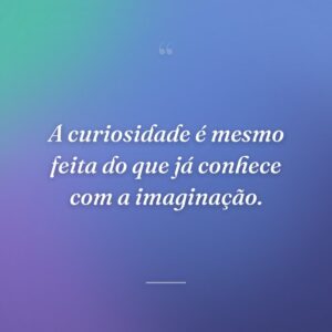 A curiosidade é mesmo feita do que já conhece com a imaginação.