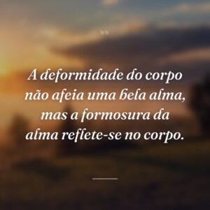 A deformidade do corpo não afeia uma bela alma, mas a formosura da alma reflete-se no corpo.