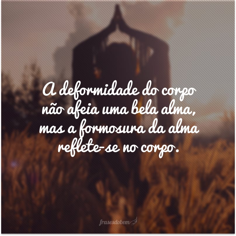 A deformidade do corpo não afeia uma bela alma, mas a formosura da alma reflete-se no corpo.