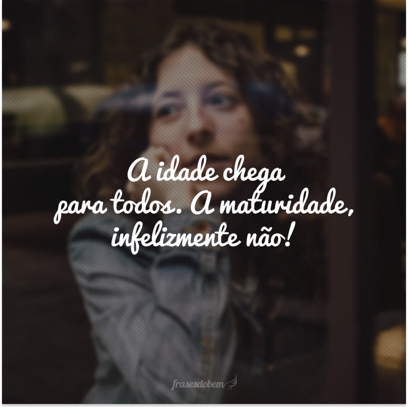 A idade chega para todos. A maturidade, infelizmente não!
