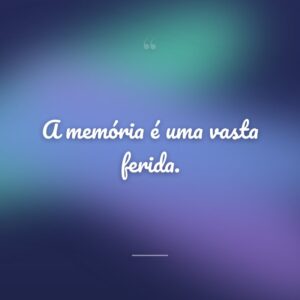 A memória é uma vasta ferida.