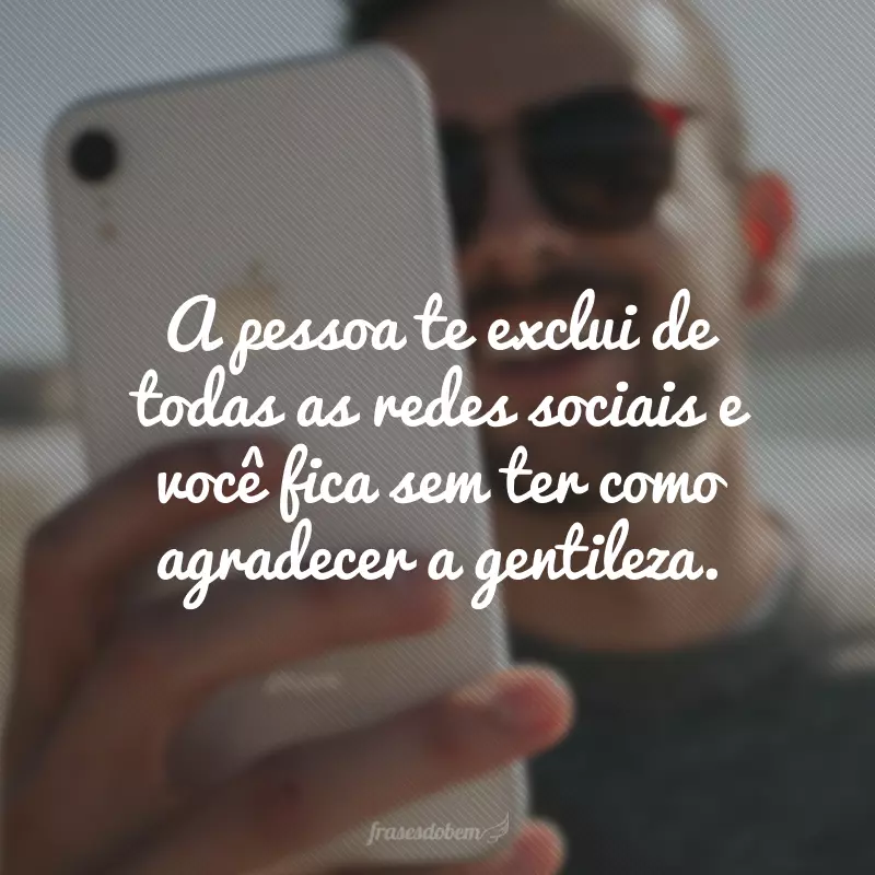 A pessoa te exclui de todas as redes sociais e você fica sem ter como agradecer a gentileza.