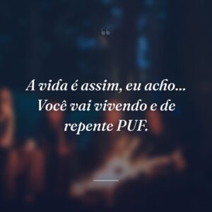 A vida é assim, eu acho... Você vai vivendo e de repente PUF.