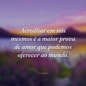 Acreditar em nós mesmos é a maior prova de amor que podemos oferecer ao mundo.