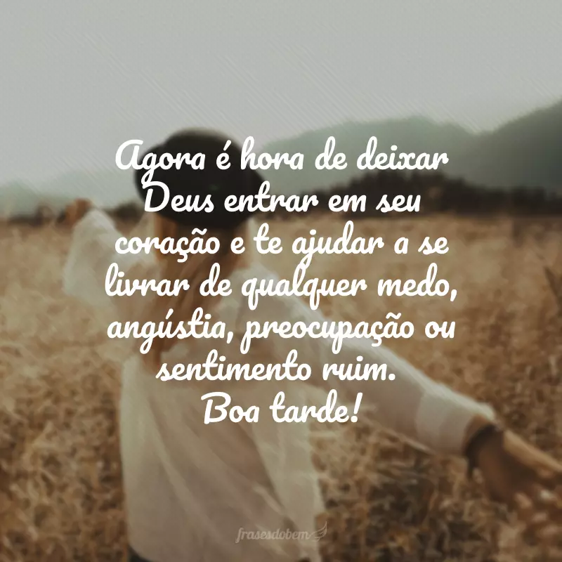 Agora é hora de deixar Deus entrar em seu coração e te ajudar a se livrar de qualquer medo, angústia, preocupação ou sentimento ruim. Boa tarde!