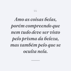 Amo as coisas belas, porém compreendo que nem tudo deve ser visto pelo prisma da beleza, mas também pelo que se oculta nela.