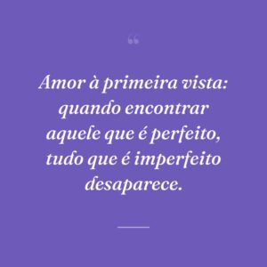 Amor à primeira vista: quando encontrar aquele que é perfeito, tudo que é imperfeito desaparece.