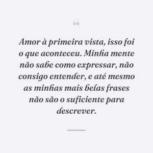 Amor à primeira vista, isso foi o que aconteceu. Minha mente não sabe como expressar, não consigo entender, e até mesmo as minhas mais belas frases não são o suficiente para descrever.