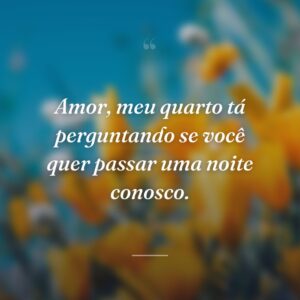 Amor, meu quarto tá perguntando se você quer passar uma noite conosco.