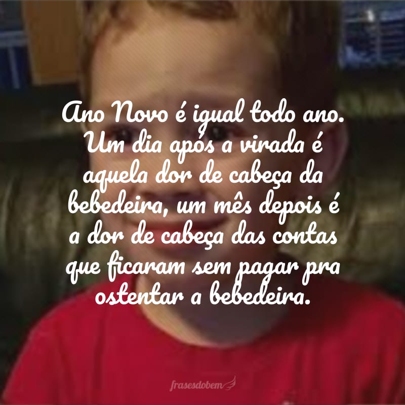 Ano Novo é igual todo ano. Um dia após a virada é aquela dor de cabeça da bebedeira, um mês depois é a dor de cabeça das contas que ficaram sem pagar pra ostentar a bebedeira.