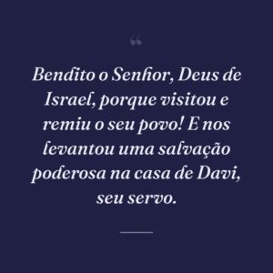 Bendito o Senhor, Deus de Israel, porque visitou e remiu o seu povo! E nos levantou uma salvação poderosa na casa de Davi, seu servo.