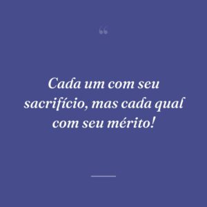 Cada um com seu sacrifício, mas cada qual com seu mérito!