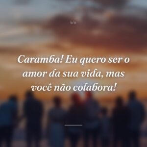 Caramba! Eu quero ser o amor da sua vida, mas você não colabora!