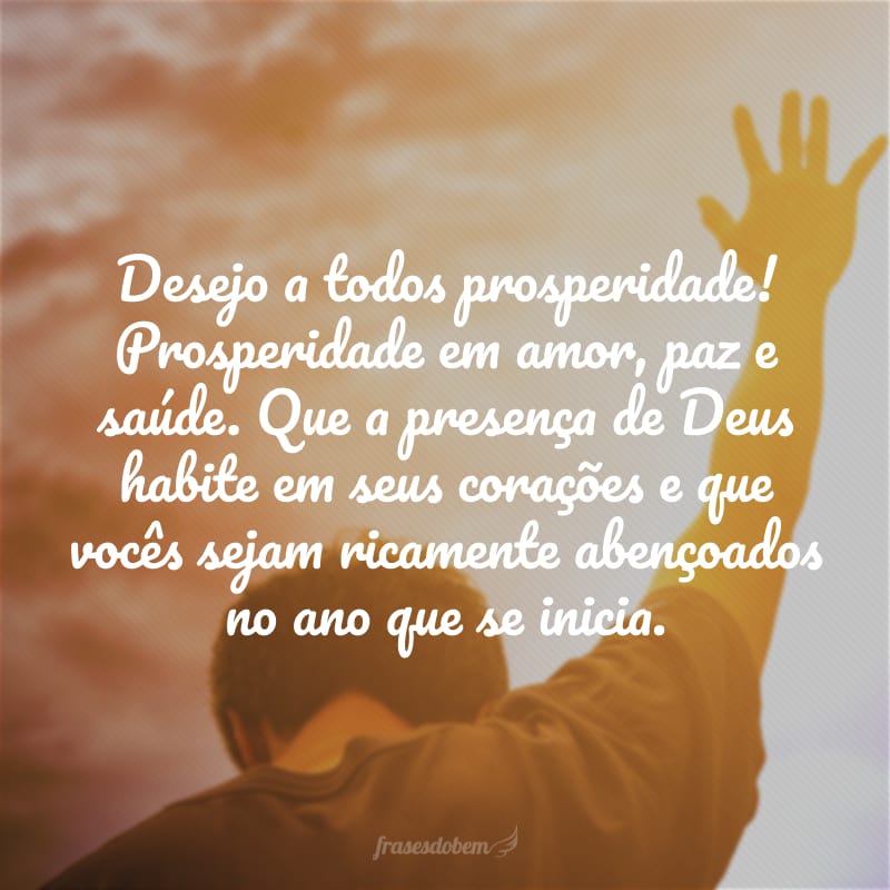 Desejo a todos prosperidade! Prosperidade em amor, paz e saúde. Que a presença de Deus habite em seus corações e que vocês sejam ricamente abençoados no ano que se inicia. 