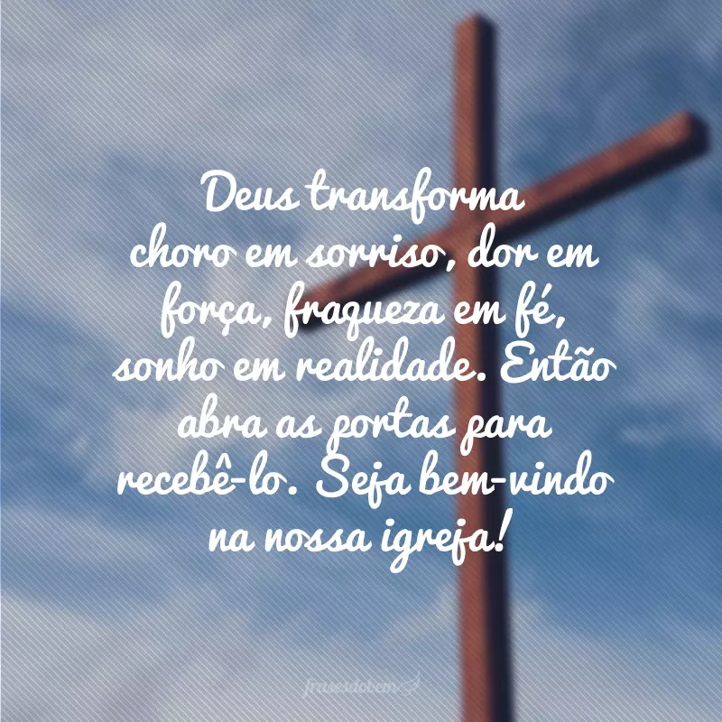 Deus transforma choro em sorriso, dor em força, fraqueza em fé, sonho em realidade. Então abra as portas para recebê-lo. Seja bem-vindo na nossa igreja!