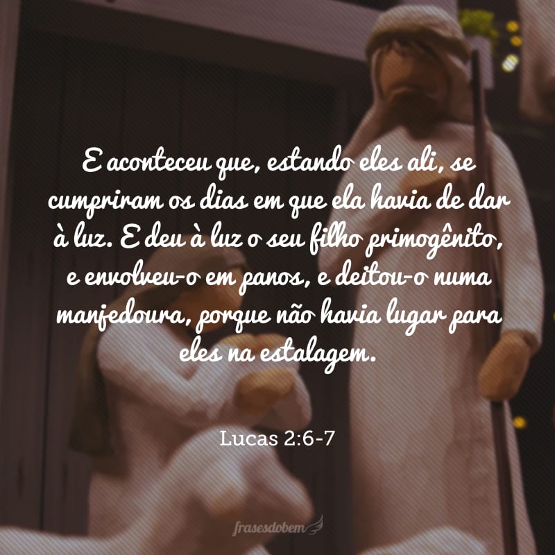 E aconteceu que, estando eles ali, se cumpriram os dias em que ela havia de dar à luz. E deu à luz o seu filho primogênito, e envolveu-o em panos, e deitou-o numa manjedoura, porque não havia lugar para eles na estalagem.